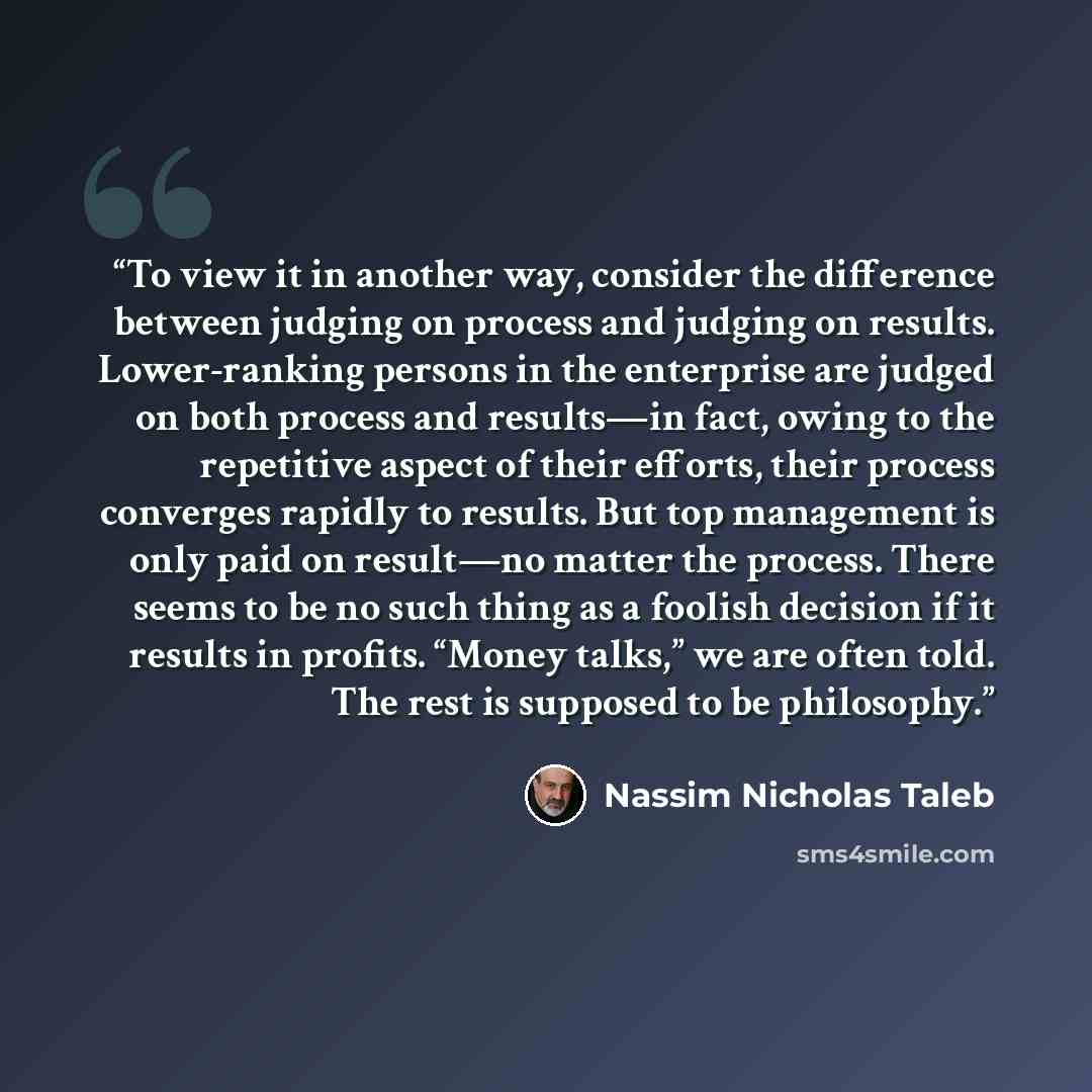“To view it in another way, consider the difference between judging on process and judging on results. Lower-ranking persons in the enterprise are judged on both process and results—in fact, owing to the repetitive aspect of their efforts, their process converges rapidly to results. But top…” quote by Nassim Nicholas Taleb