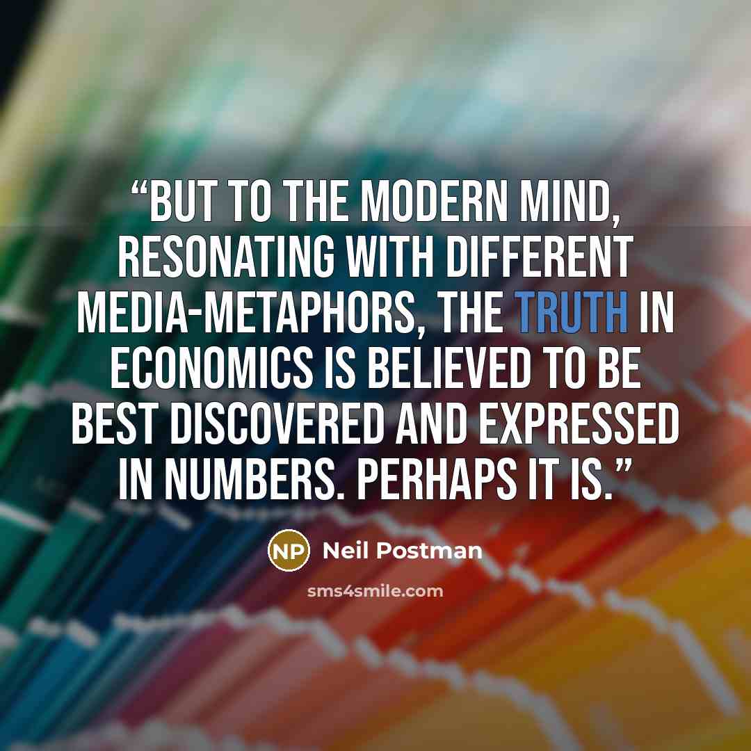 “But to the modern mind, resonating with different media-metaphors, the truth in economics is believed to be best discovered and expressed in numbers. Perhaps it is.” quote by Neil Postman