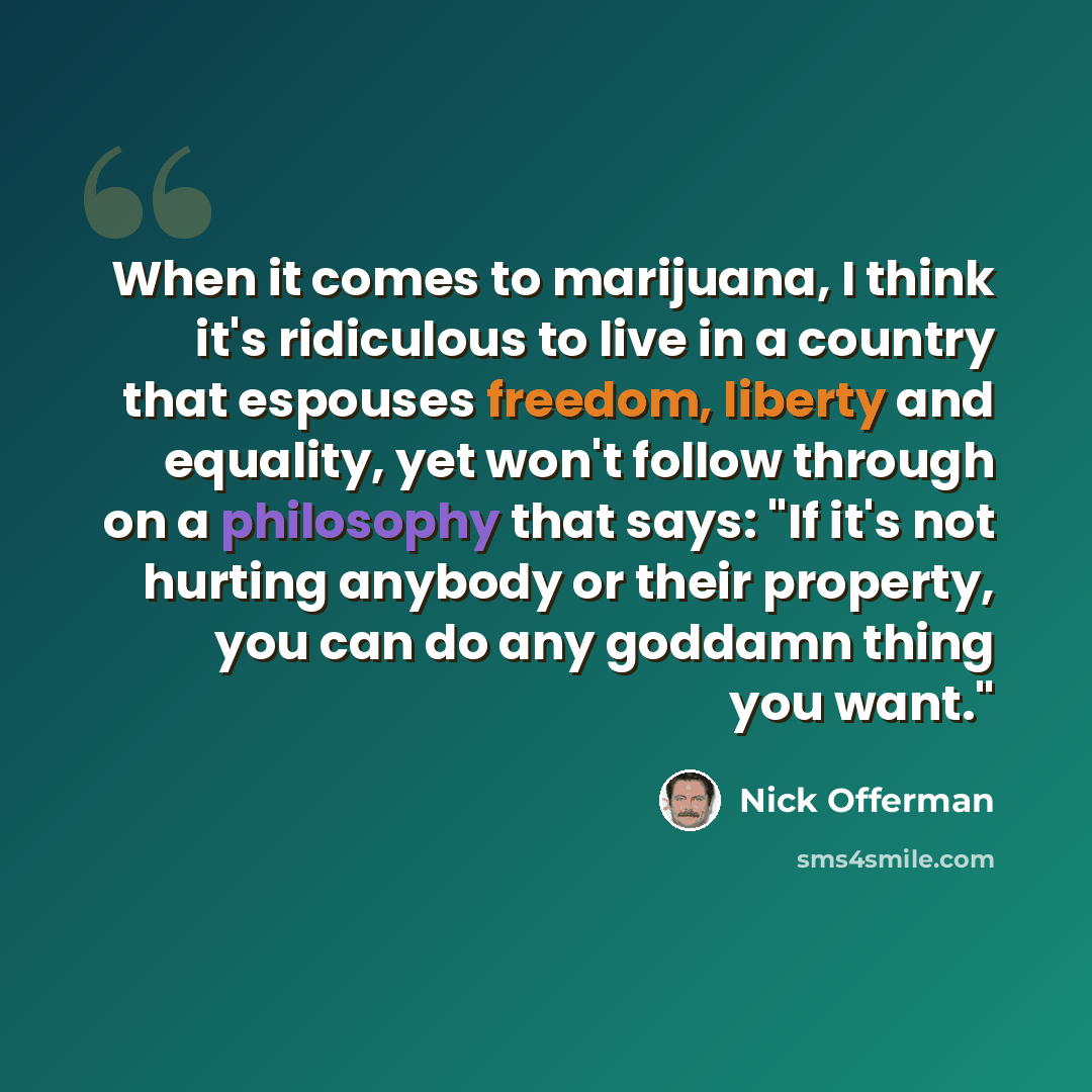 “When it comes to marijuana, I think it's ridiculous to live in a country that espouses freedom, liberty and equality, yet won't follow through on a philosophy that says: "If it's not hurting anybody or their property, you can do any goddamn thing you want."” quote by Nick Offerman