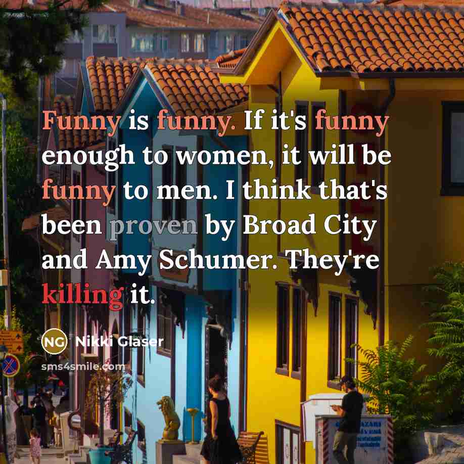 “Funny is funny. If it's funny enough to women, it will be funny to men. I think that's been proven by Broad City and Amy Schumer. They're killing it.” quote by Nikki Glaser