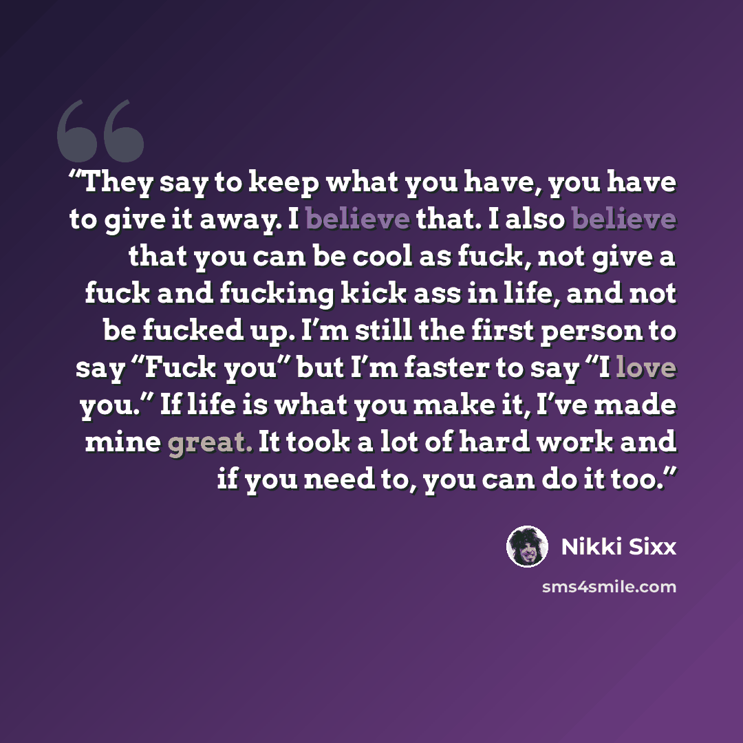 “They say to keep what you have, you have to give it away. I believe that. I also believe that you can be cool as fuck, not give a fuck and fucking kick ass in life, and not be fucked up. I’m still the first person to say “Fuck you” but I’m faster to say “I love you.” If life is what you make it…” quote by Nikki Sixx