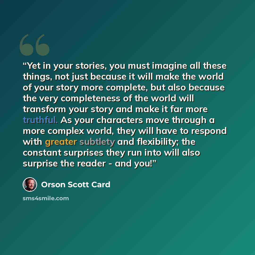 “Yet in your stories, you must imagine all these things, not just because it will make the world of your story more complete, but also because the very completeness of the world will transform your story and make it far more truthful. As your characters move through a more complex world, they will…” quote by Orson Scott Card