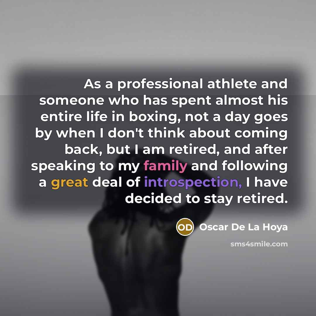 “As a professional athlete and someone who has spent almost his entire life in boxing, not a day goes by when I don't think about coming back, but I am retired, and after speaking to my family and following a great deal of introspection, I have decided to stay retired.” quote by Oscar De La Hoya