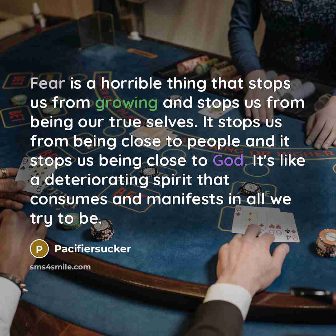 “Fear is a horrible thing that stops us from growing and stops us from being our true selves. It stops us from being close to people and it stops us being close to God. It's like a deteriorating spirit that consumes and manifests in all we try to be.” quote by Pacifiersucker