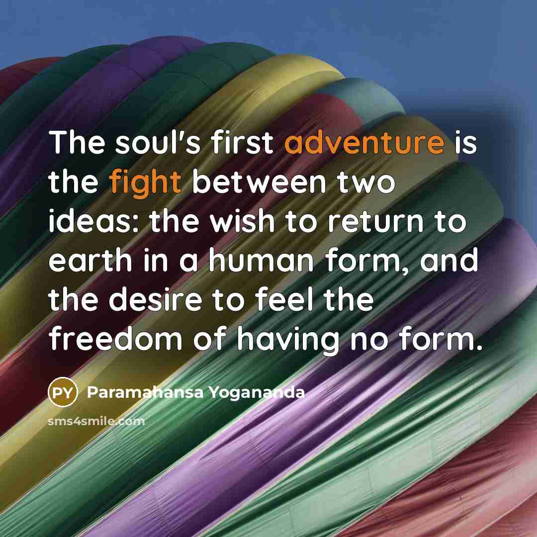 “The soul's first adventure is the fight between two ideas: the wish to return to earth in a human form, and the desire to feel the freedom of having no form.” quote by Paramahansa Yogananda