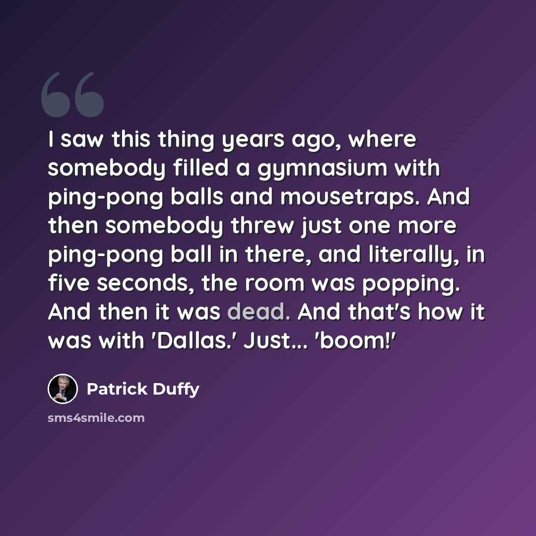 “I saw this thing years ago, where somebody filled a gymnasium with ping-pong balls and mousetraps. And then somebody threw just one more ping-pong ball in there, and literally, in five seconds, the room was popping. And then it was dead. And that's how it was with 'Dallas.' Just... 'boom!'” quote by Patrick Duffy