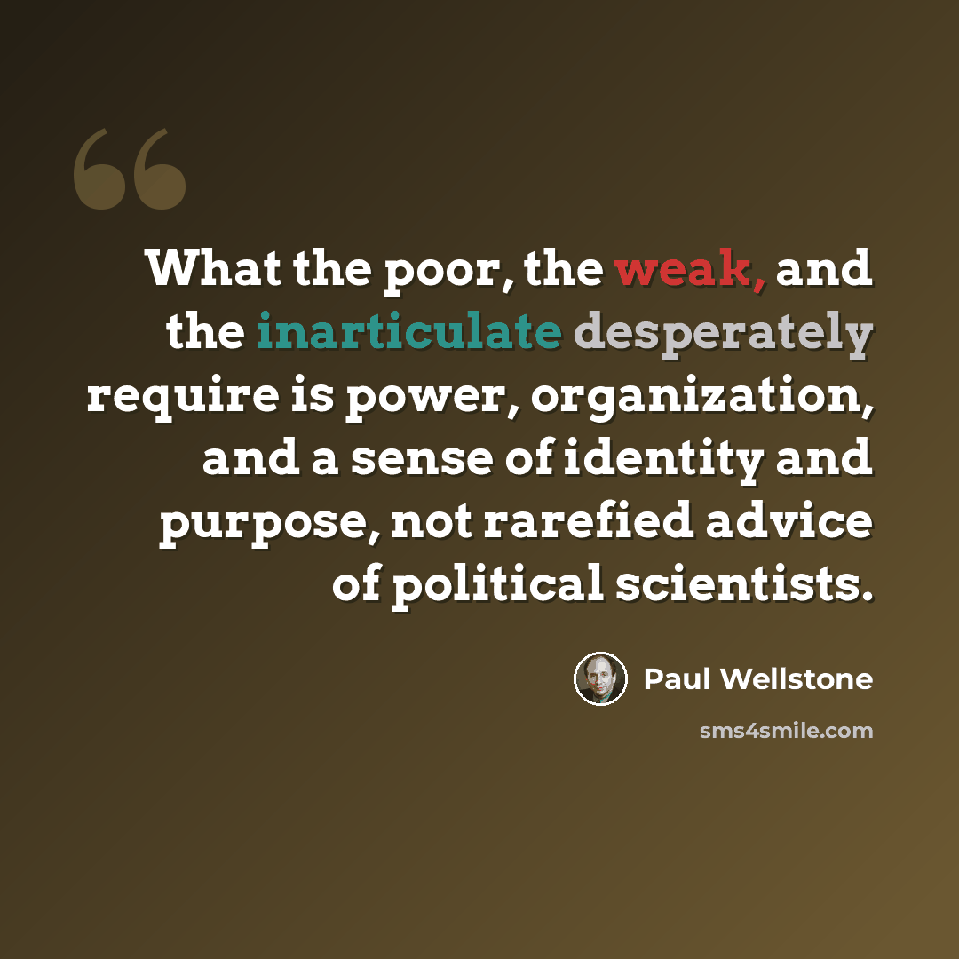 “What the poor, the weak, and the inarticulate desperately require is power, organization, and a sense of identity and purpose, not rarefied advice of political scientists.” quote by Paul Wellstone