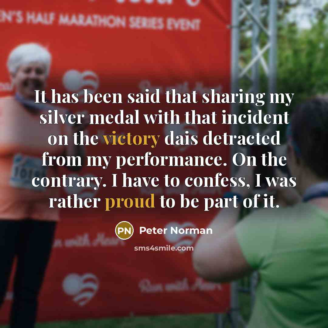 “It has been said that sharing my silver medal with that incident on the victory dais detracted from my performance. On the contrary. I have to confess, I was rather proud to be part of it.” quote by Peter Norman