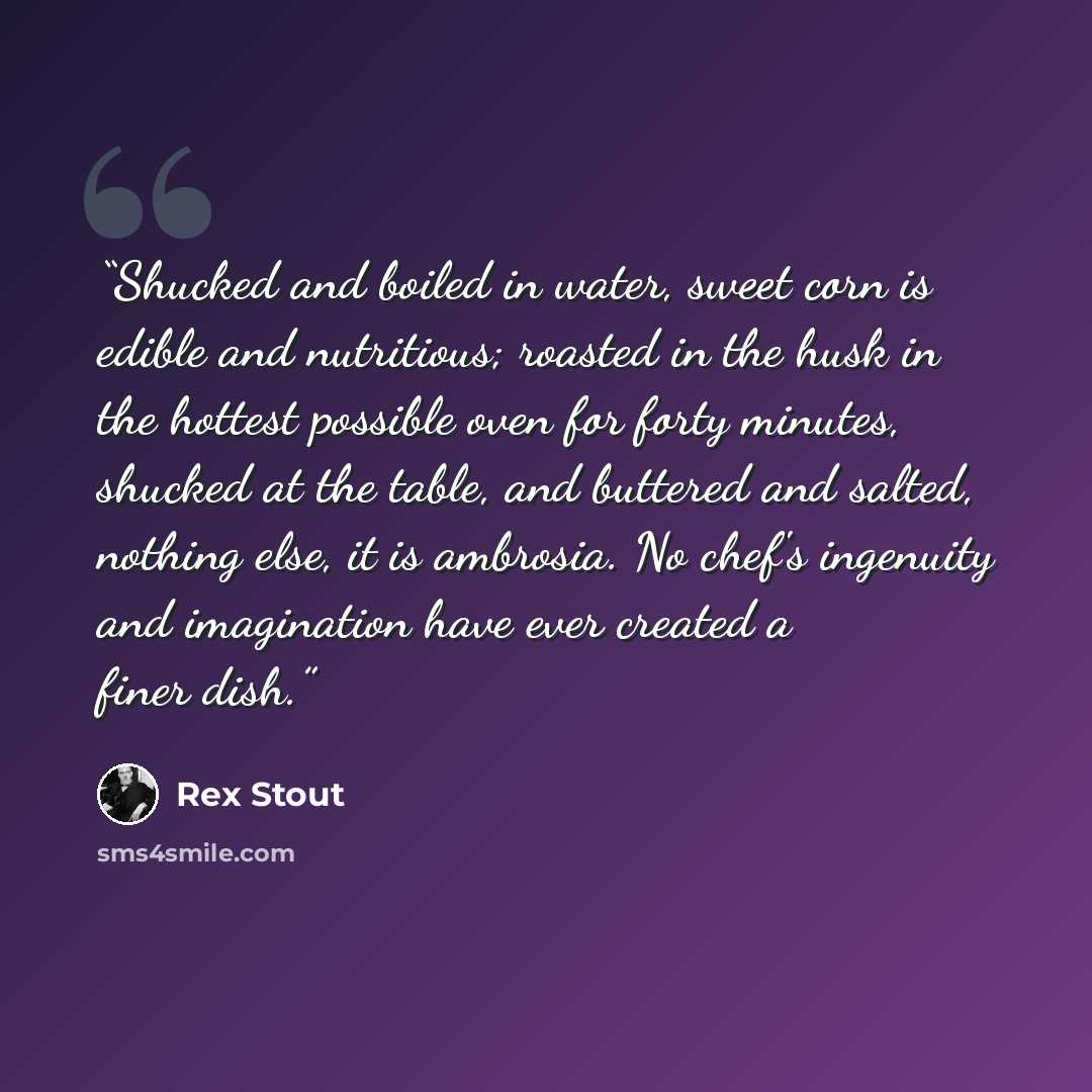 “Shucked and boiled in water, sweet corn is edible and nutritious; roasted in the husk in the hottest possible oven for forty minutes, shucked at the table, and buttered and salted, nothing else, it is ambrosia. No chef's ingenuity and imagination have ever created a finer dish.” quote by Rex Stout