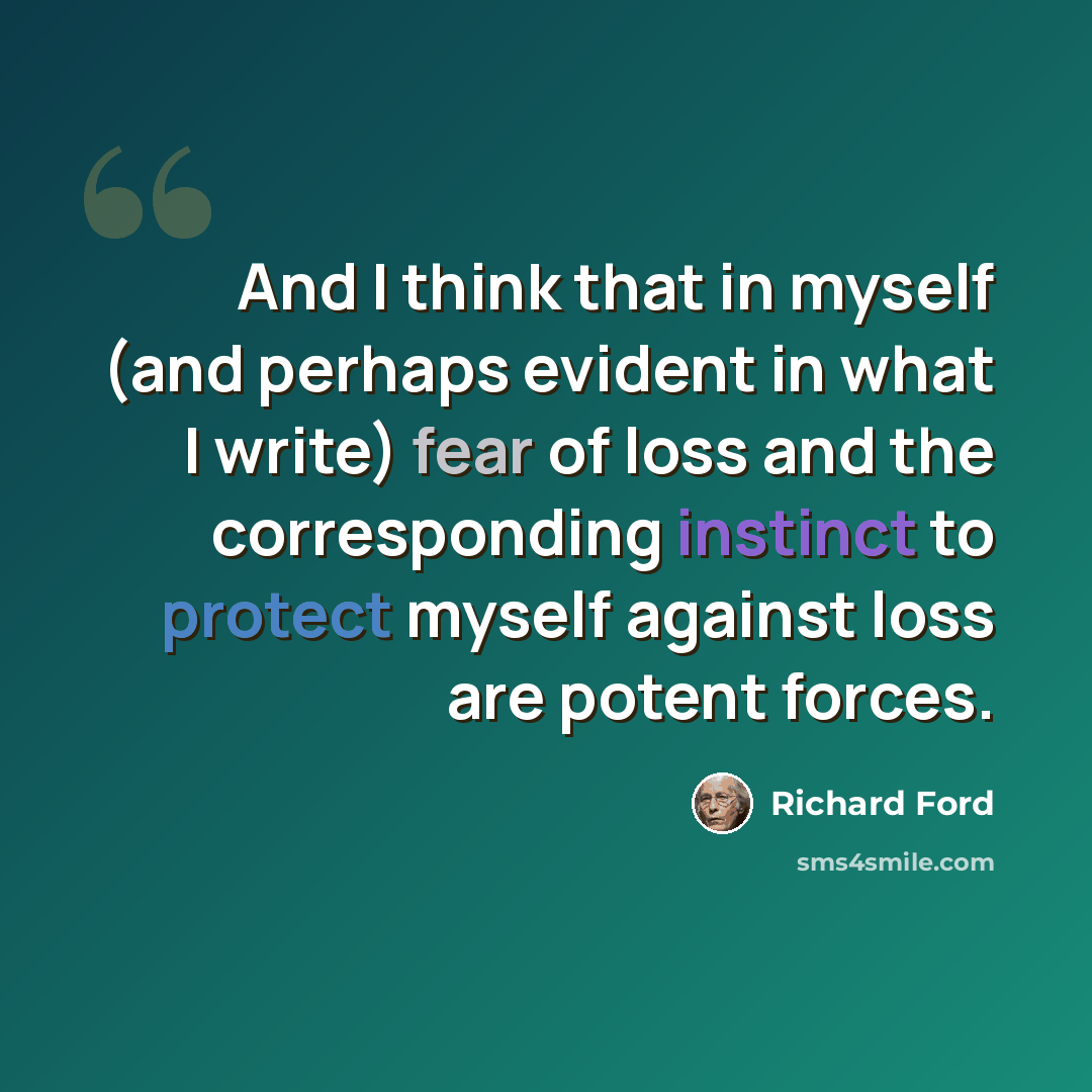 “And I think that in myself (and perhaps evident in what I write) fear of loss and the corresponding instinct to protect myself against loss are potent forces.” quote by Richard Ford