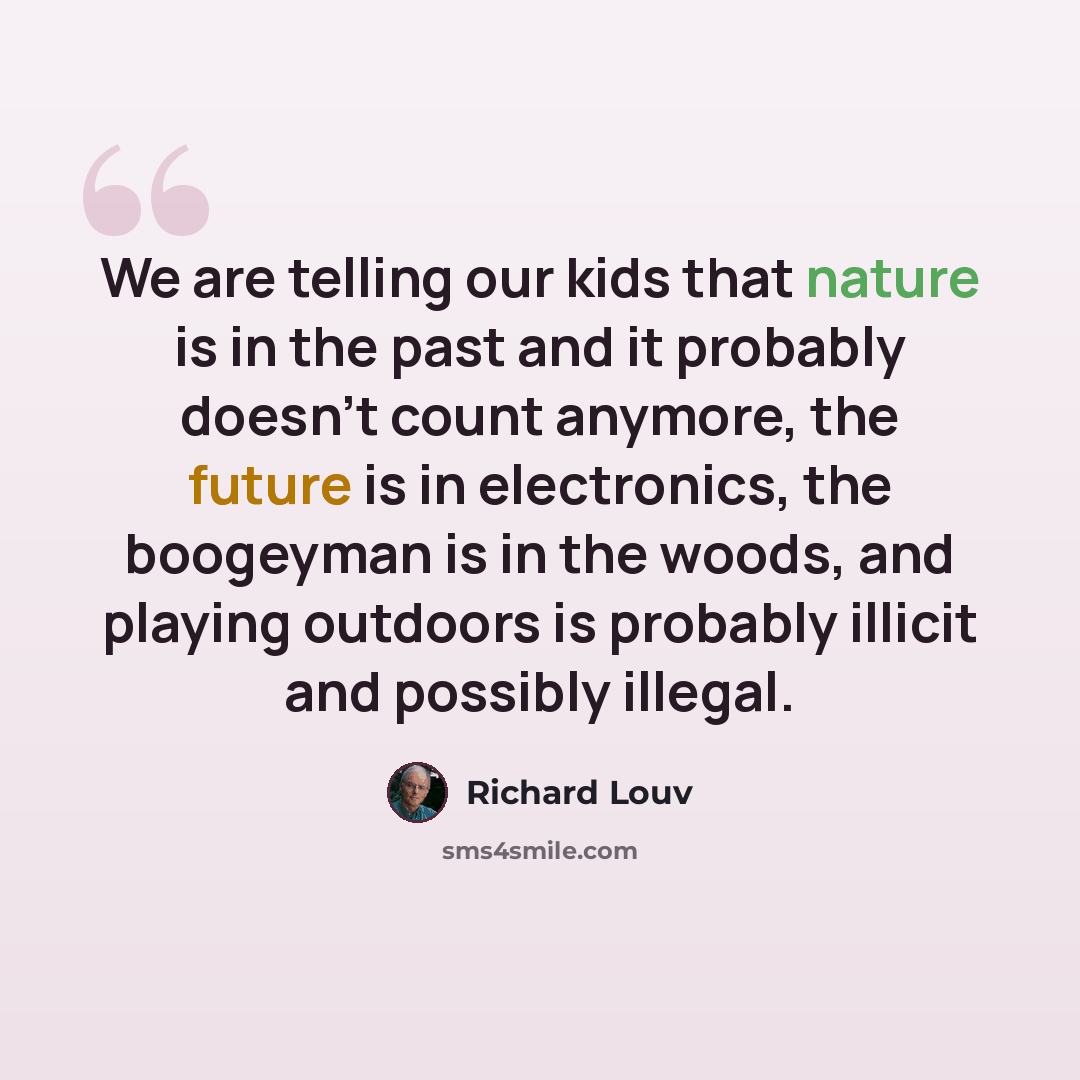 “We are telling our kids that nature is in the past and it probably doesn't count anymore, the future is in electronics, the boogeyman is in the woods, and playing outdoors is probably illicit and possibly illegal.” quote by Richard Louv