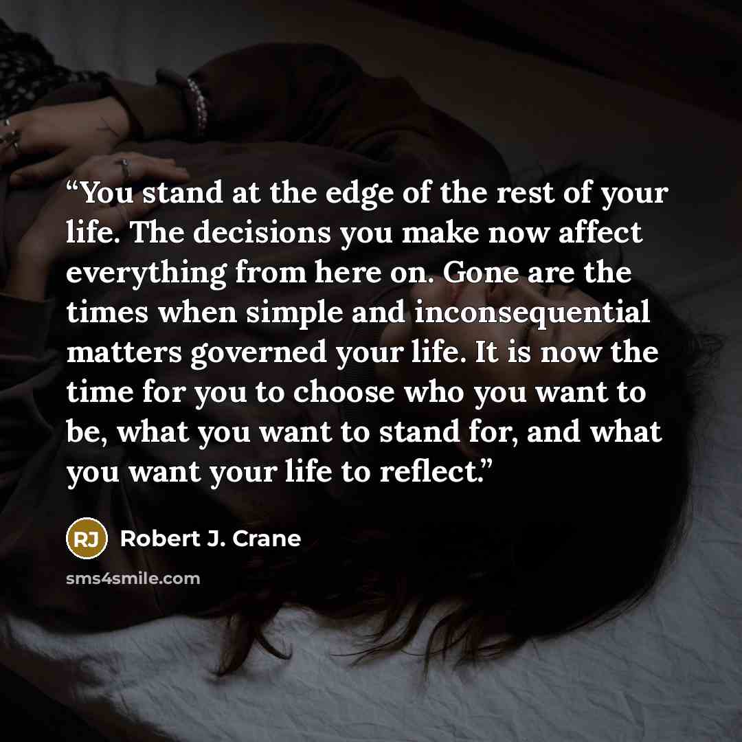 “You stand at the edge of the rest of your life. The decisions you make now affect everything from here on. Gone are the times when simple and inconsequential matters governed your life. It is now the time for you to choose who you want to be, what you want to stand for, and what you want your life…” quote by Robert J. Crane
