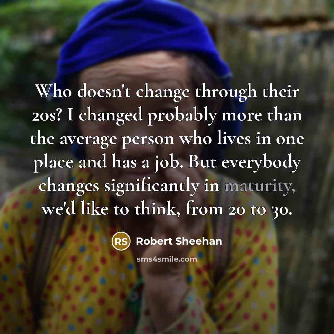 “Who doesn't change through their 20s? I changed probably more than the average person who lives in one place and has a job. But everybody changes significantly in maturity, we'd like to think, from 20 to 30.” quote by Robert Sheehan