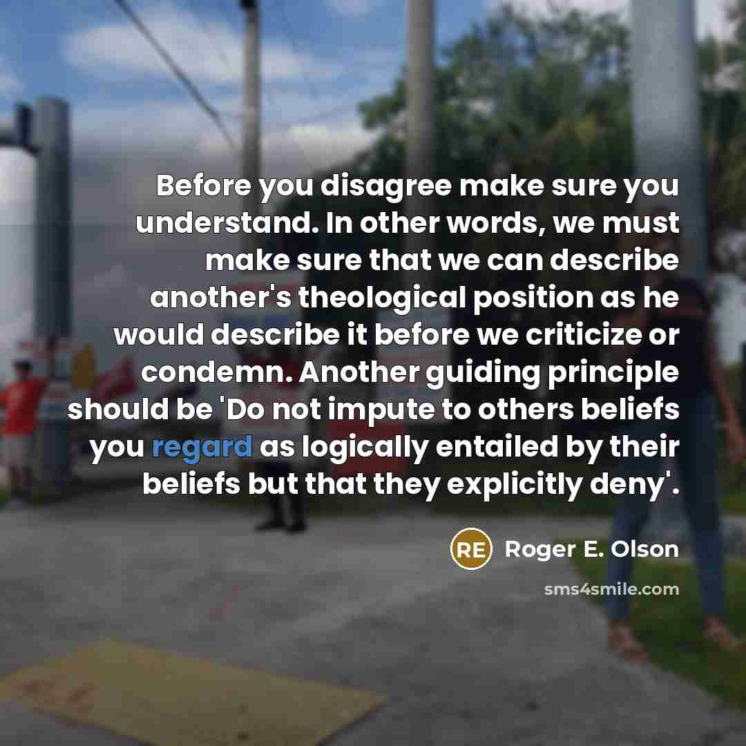 “Before you disagree make sure you understand. In other words, we must make sure that we can describe another's theological position as he would describe it before we criticize or condemn. Another guiding principle should be 'Do not impute to others beliefs you regard as logically entailed by their…” quote by Roger E. Olson
