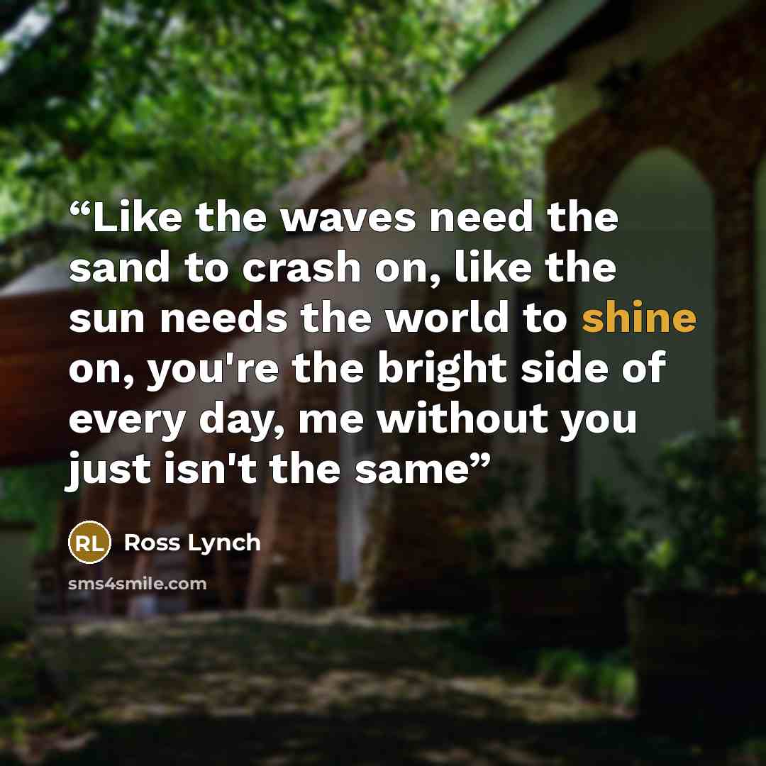 “Like the waves need the sand to crash on, like the sun needs the world to shine on, you're the bright side of every day, me without you just isn't the same” quote by Ross Lynch