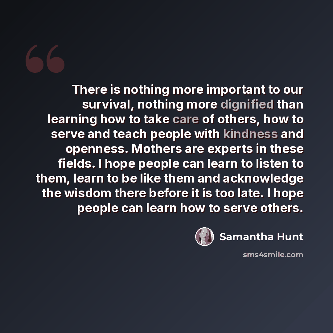 “There is nothing more important to our survival, nothing more dignified than learning how to take care of others, how to serve and teach people with kindness and openness. Mothers are experts in these fields. I hope people can learn to listen to them, learn to be like them and acknowledge the…” quote by Samantha Hunt