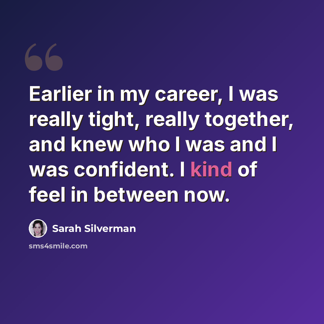 “Earlier in my career, I was really tight, really together, and knew who I was and I was confident. I kind of feel in between now.” quote by Sarah Silverman