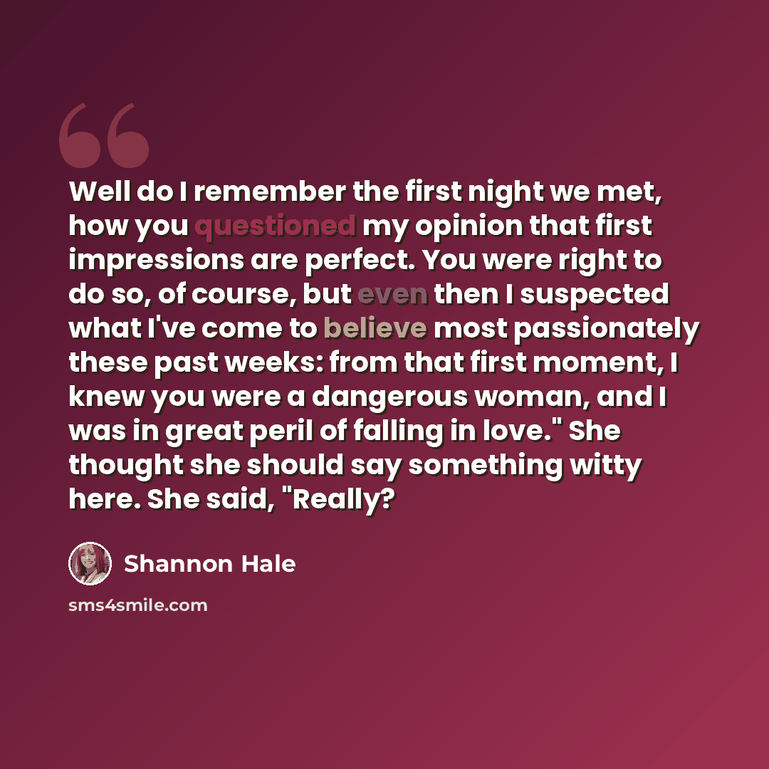 “Well do I remember the first night we met, how you questioned my opinion that first impressions are perfect. You were right to do so, of course, but even then I suspected what I've come to believe most passionately these past weeks: from that first moment, I knew you were a dangerous woman, and I…” quote by Shannon Hale