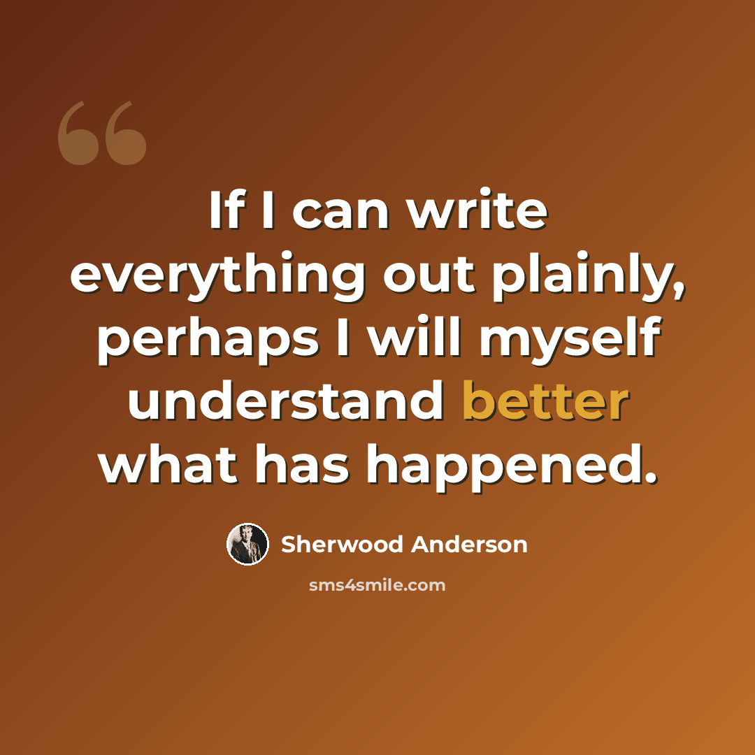 “If I can write everything out plainly, perhaps I will myself understand better what has happened.” quote by Sherwood Anderson