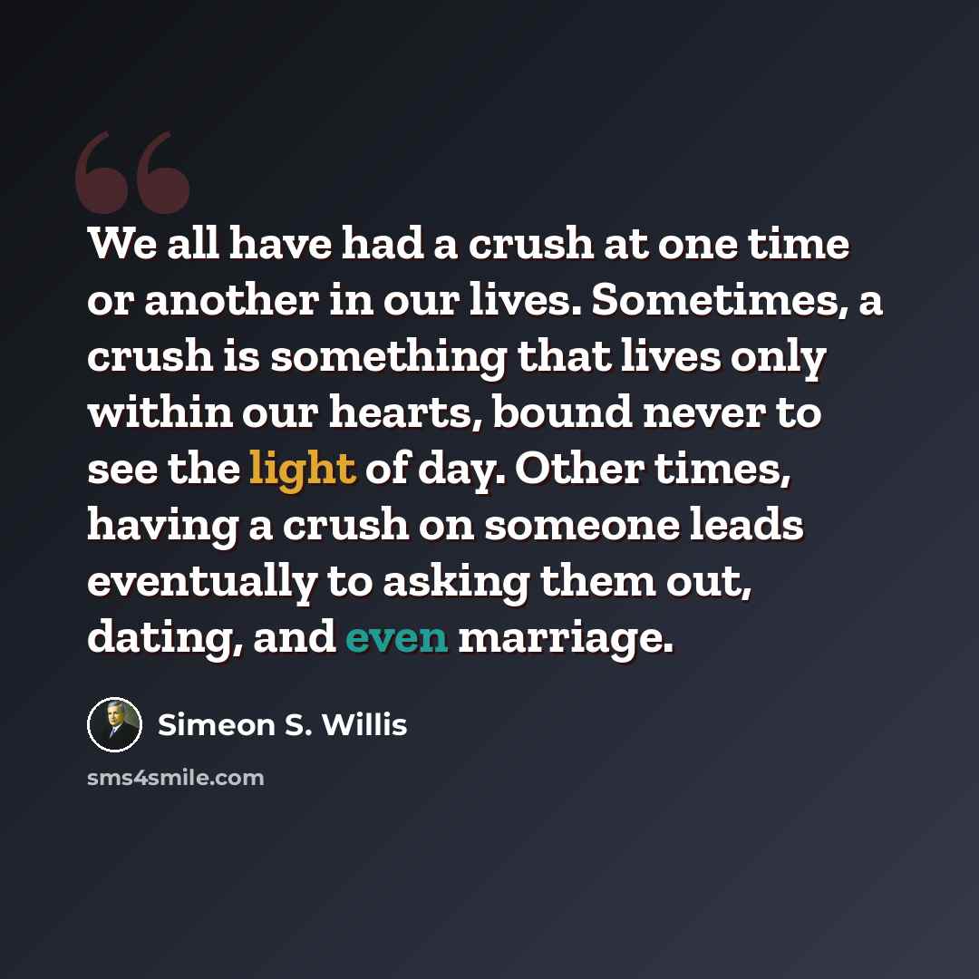 “We all have had a crush at one time or another in our lives. Sometimes, a crush is something that lives only within our hearts, bound never to see the light of day. Other times, having a crush on someone leads eventually to asking them out, dating, and even marriage.” quote by Simeon S. Willis