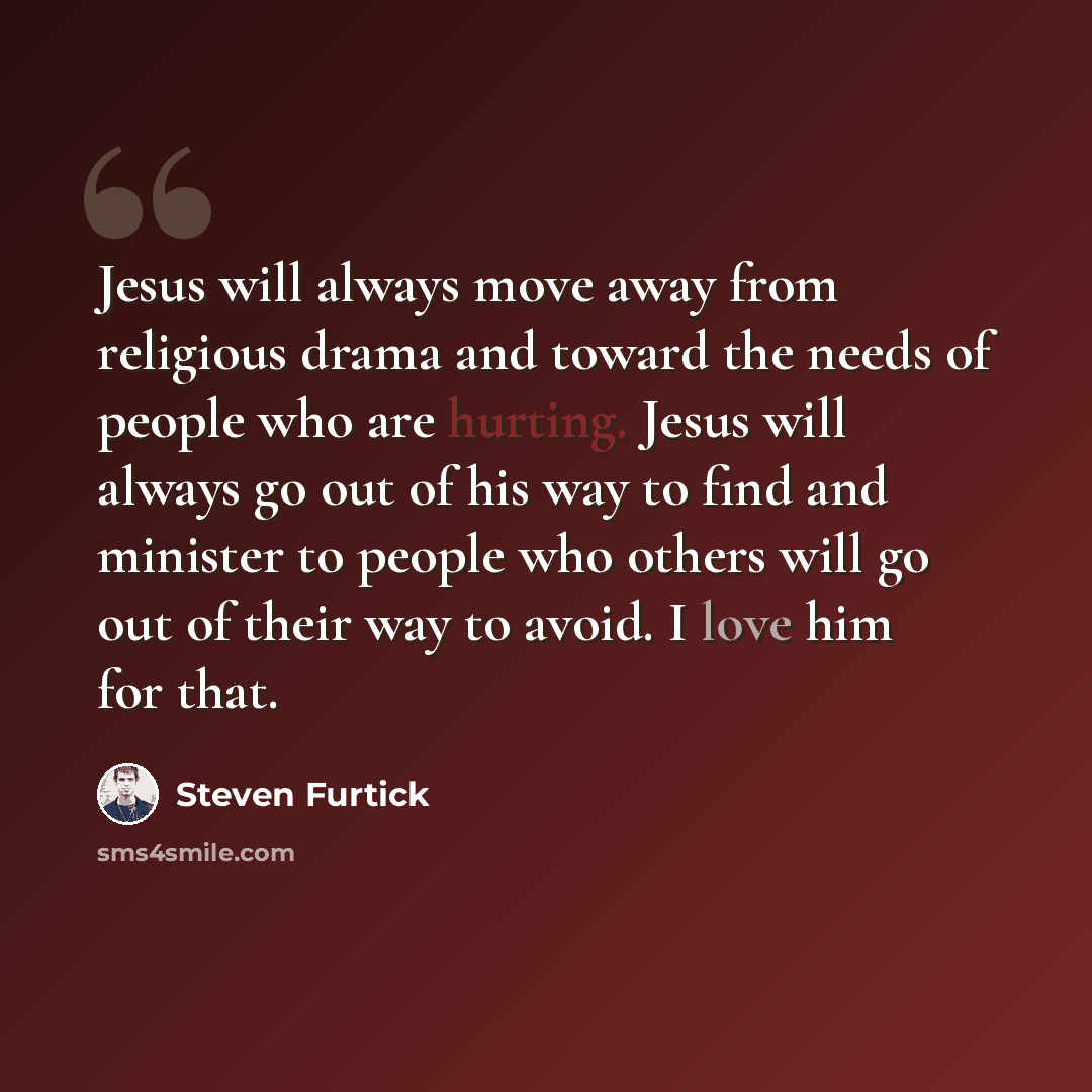 “Jesus will always move away from religious drama and toward the needs of people who are hurting. Jesus will always go out of his way to find and minister to people who others will go out of their way to avoid. I love him for that.” quote by Steven Furtick