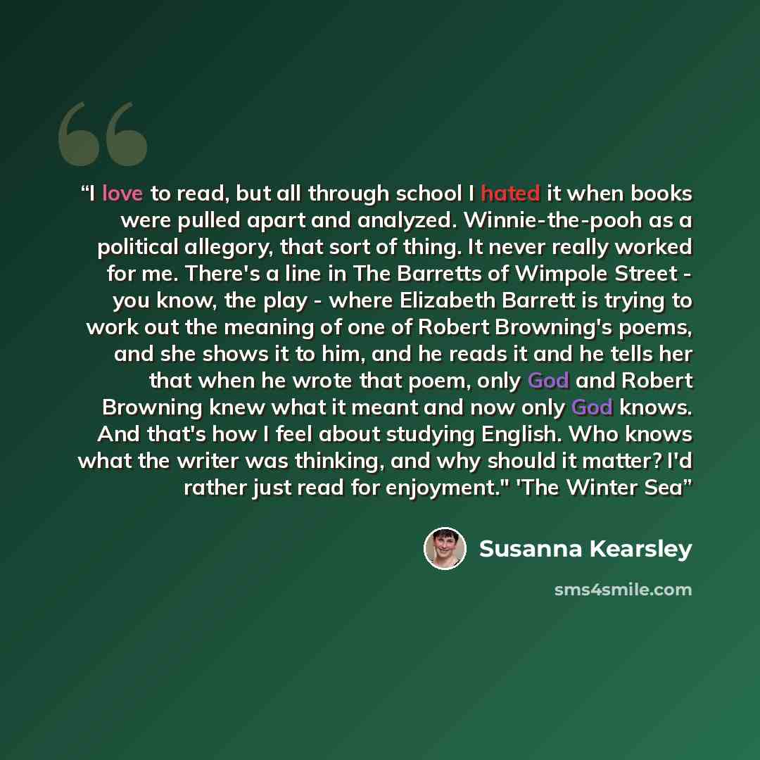 “I love to read, but all through school I hated it when books were pulled apart and analyzed. Winnie-the-pooh as a political allegory, that sort of thing. It never really worked for me. There's a line in The Barretts of Wimpole Street - you know, the play - where Elizabeth Barrett is trying to work…” quote by Susanna Kearsley