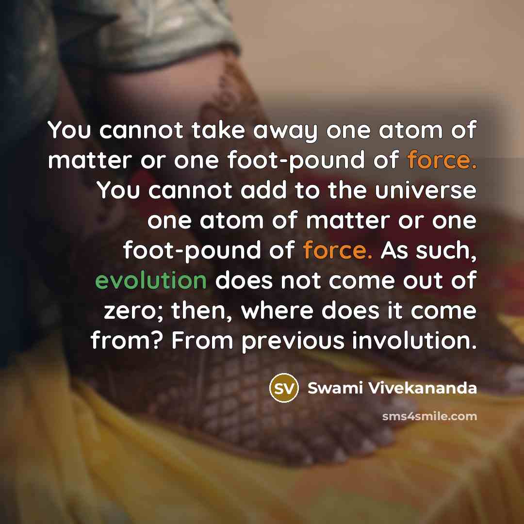 “You cannot take away one atom of matter or one foot-pound of force. You cannot add to the universe one atom of matter or one foot-pound of force. As such, evolution does not come out of zero; then, where does it come from? From previous involution.” quote by Swami Vivekananda