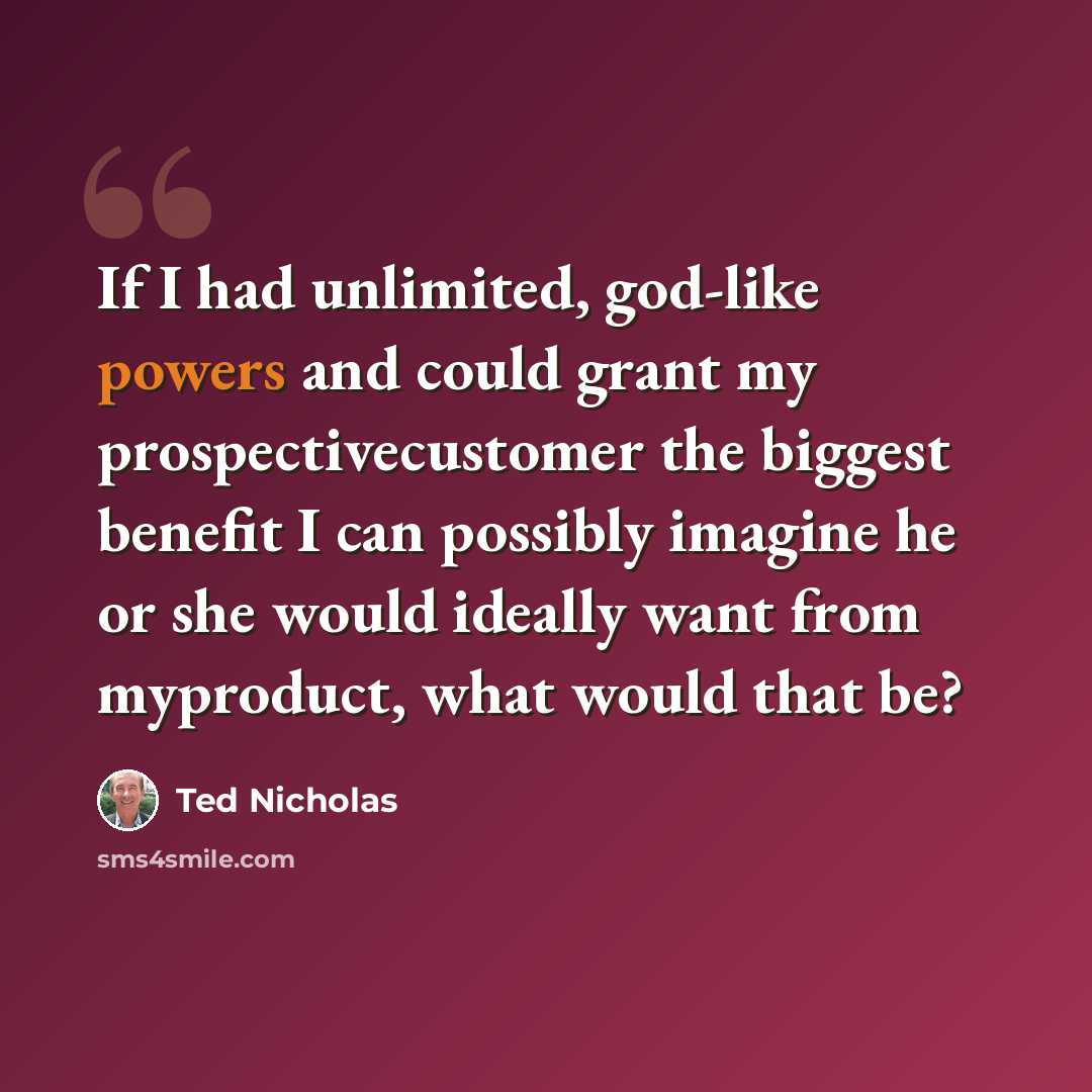 “If I had unlimited, god-like powers and could grant my prospectivecustomer the biggest benefit I can possibly imagine he or she would ideally want from myproduct, what would that be?” quote by Ted Nicholas