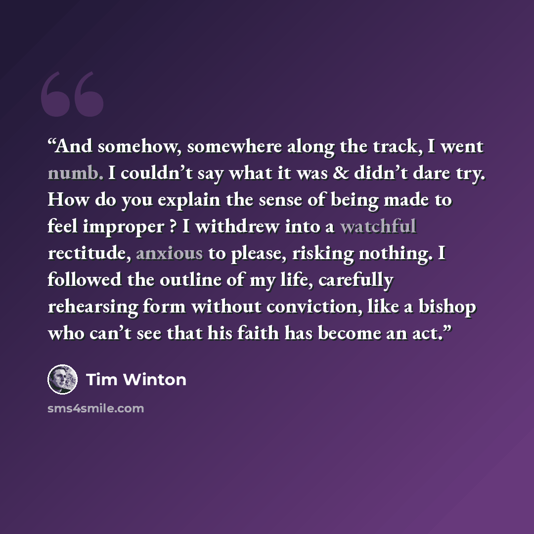 “And somehow, somewhere along the track, I went numb. I couldn’t say what it was & didn’t dare try. How do you explain the sense of being made to feel improper ? I withdrew into a watchful rectitude, anxious to please, risking nothing. I followed the outline of my life, carefully rehearsing form…” quote by Tim Winton