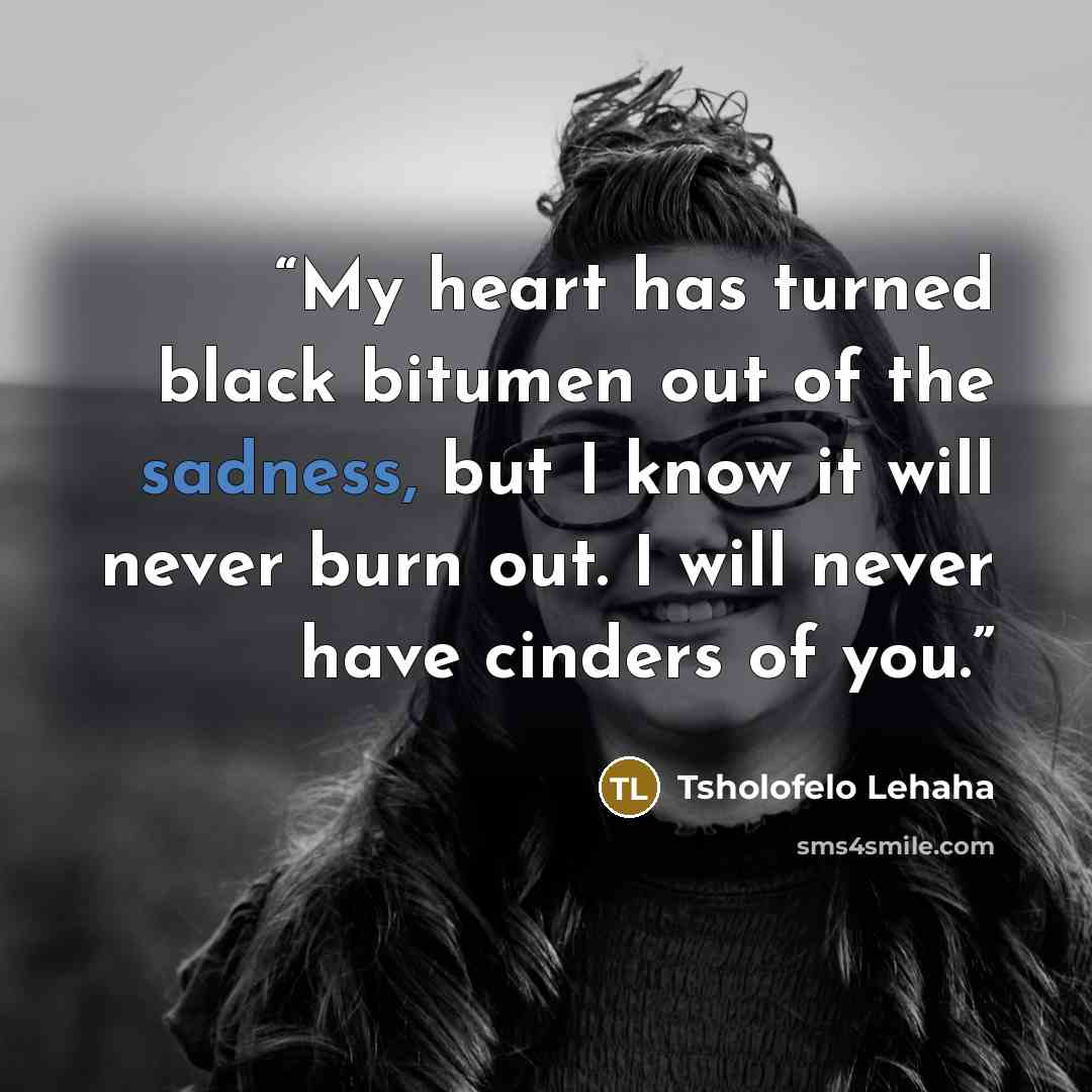 “My heart has turned black bitumen out of the sadness, but I know it will never burn out. I will never have cinders of you.” quote by Tsholofelo Lehaha