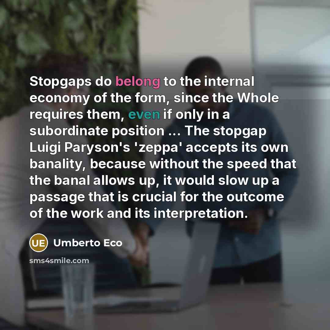 “Stopgaps do belong to the internal economy of the form, since the Whole requires them, even if only in a subordinate position ... The stopgap Luigi Paryson's 'zeppa' accepts its own banality, because without the speed that the banal allows up, it would slow up a passage that is crucial for the…” quote by Umberto Eco