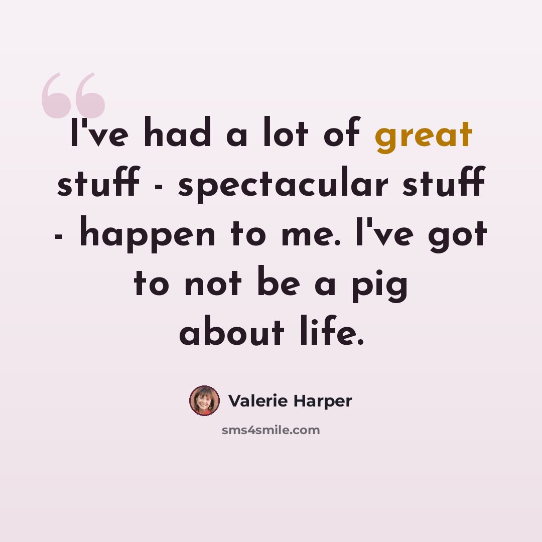 “I've had a lot of great stuff - spectacular stuff - happen to me. I've got to not be a pig about life.” quote by Valerie Harper