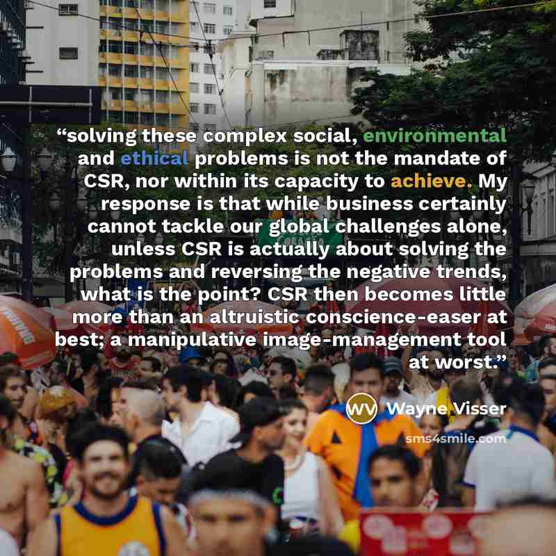 “solving these complex social, environmental and ethical problems is not the mandate of CSR, nor within its capacity to achieve. My response is that while business certainly cannot tackle our global challenges alone, unless CSR is actually about solving the problems and reversing the negative…” quote by Wayne Visser