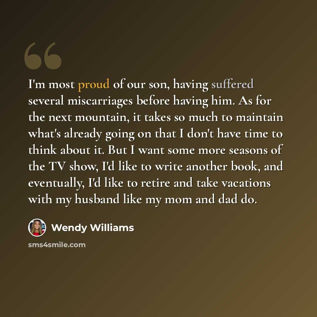 “I'm most proud of our son, having suffered several miscarriages before having him. As for the next mountain, it takes so much to maintain what's already going on that I don't have time to think about it. But I want some more seasons of the TV show, I'd like to write another book, and eventually…” quote by Wendy Williams