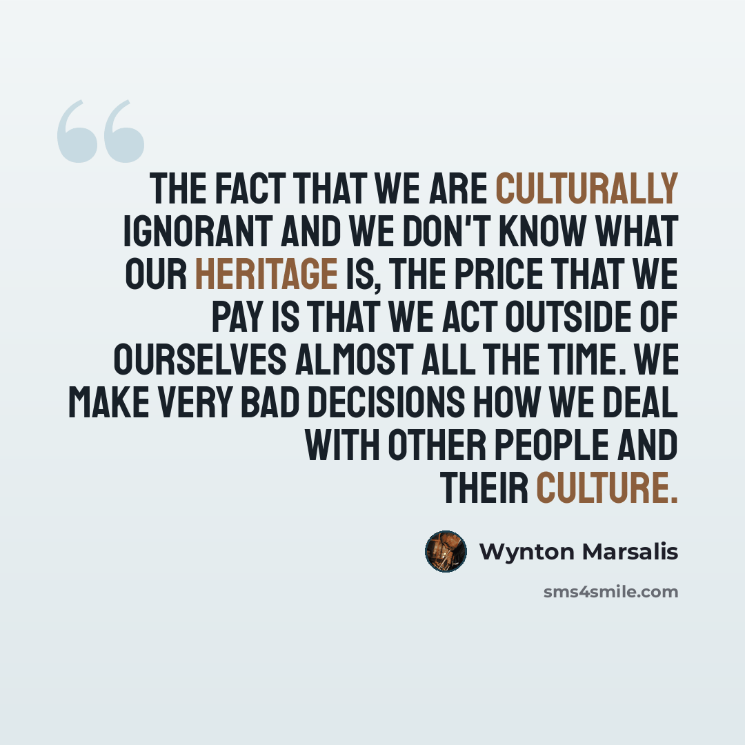 “The fact that we are culturally ignorant and we don't know what our heritage is, the price that we pay is that we act outside of ourselves almost all the time. We make very bad decisions how we deal with other people and their culture.” quote by Wynton Marsalis
