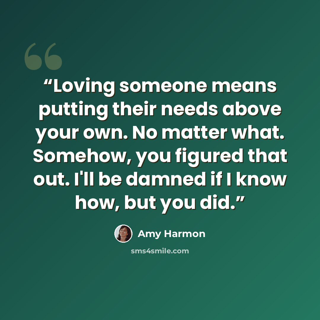 “Loving someone means putting their needs above your own. No matter what. Somehow, you figured that out. I'll be damned if I know how, but you did.” quote by Amy Harmon
