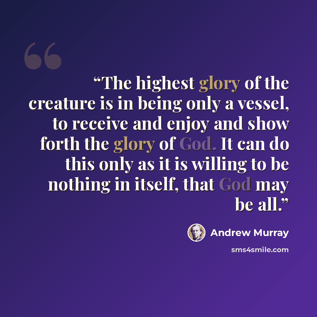 “The highest glory of the creature is in being only a vessel, to receive and enjoy and show forth the glory of God. It can do this only as it is willing to be nothing in itself, that God may be all.” quote by Andrew Murray