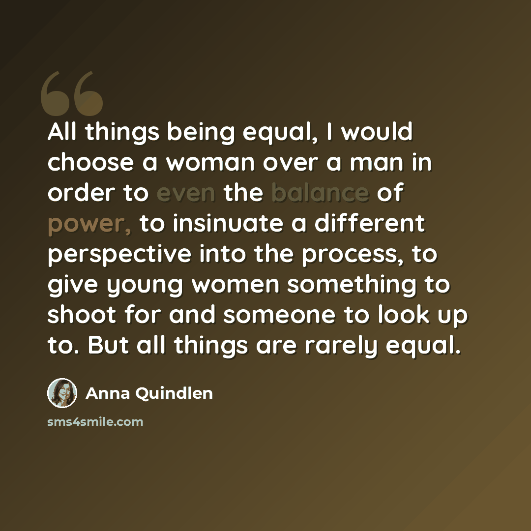 “All things being equal, I would choose a woman over a man in order to even the balance of power, to insinuate a different perspective into the process, to give young women something to shoot for and someone to look up to. But all things are rarely equal.” quote by Anna Quindlen