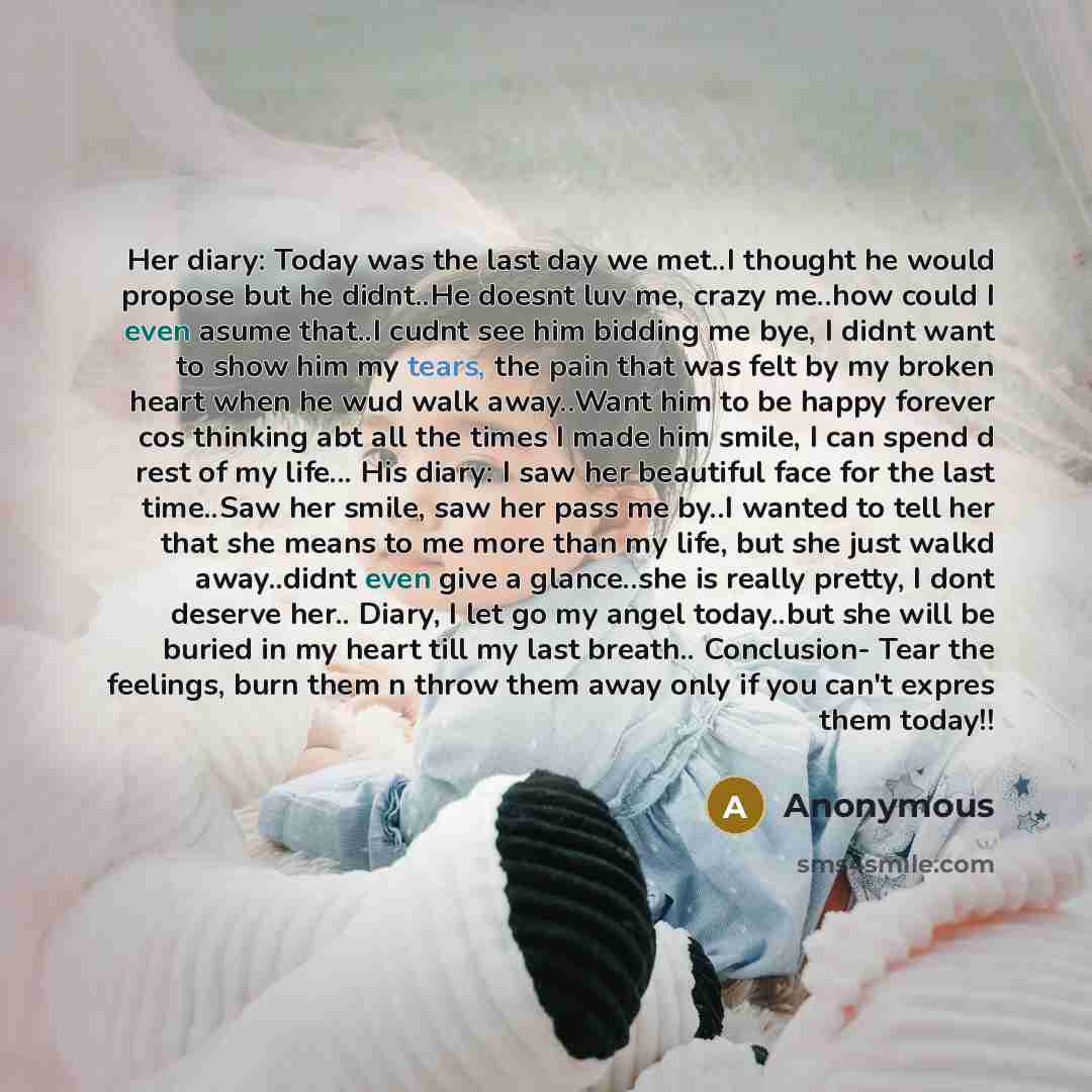 “Her diary: Today was the last day we met..I thought he would propose but he didnt..He doesnt luv me, crazy me..how could I even asume that..I cudnt see him bidding me bye, I didnt want to show him my tears, the pain that was felt by my broken heart when he wud walk away..Want him to be happy…” quote by Anonymous