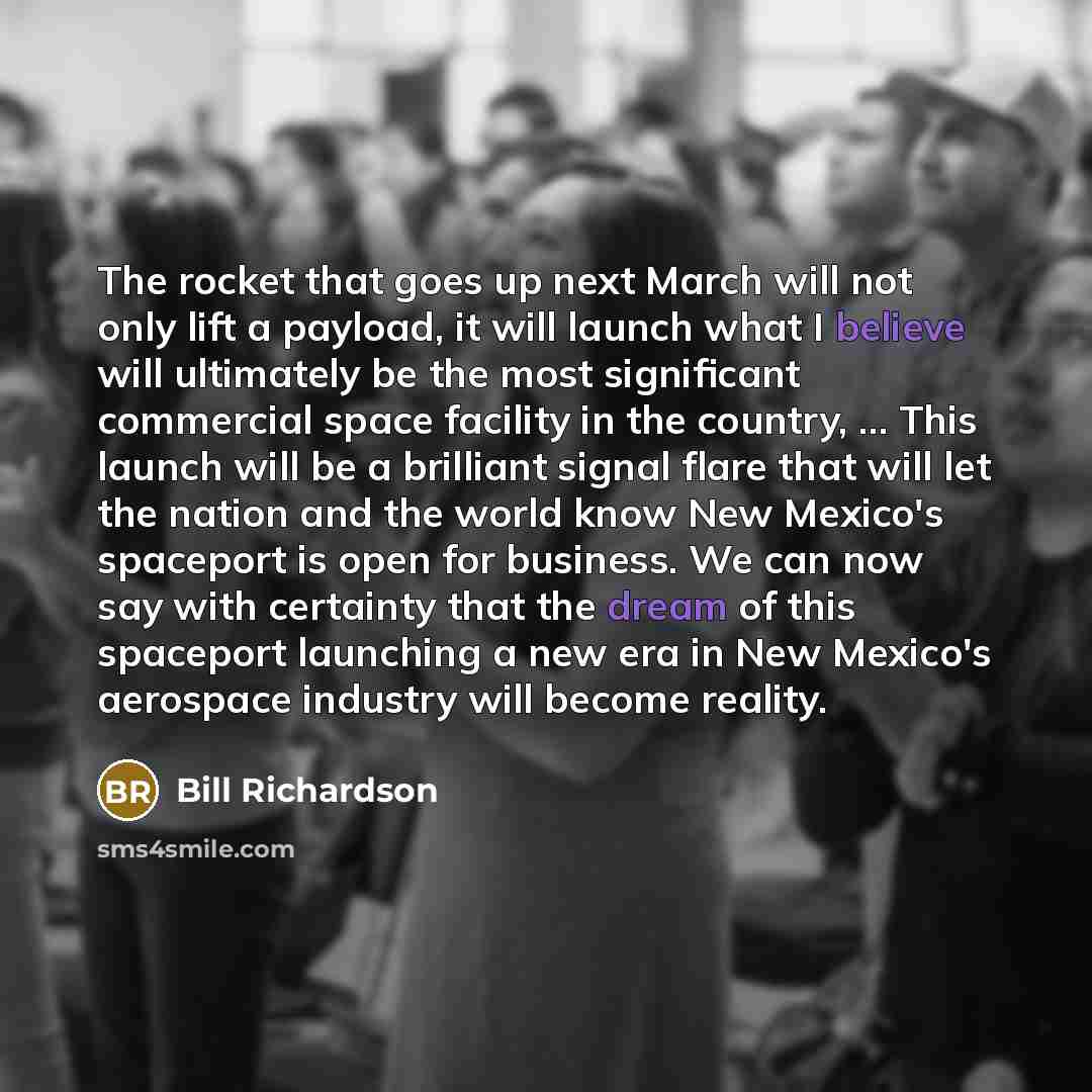 “The rocket that goes up next March will not only lift a payload, it will launch what I believe will ultimately be the most significant commercial space facility in the country, ... This launch will be a brilliant signal flare that will let the nation and the world know New Mexico's spaceport is…” quote by Bill Richardson