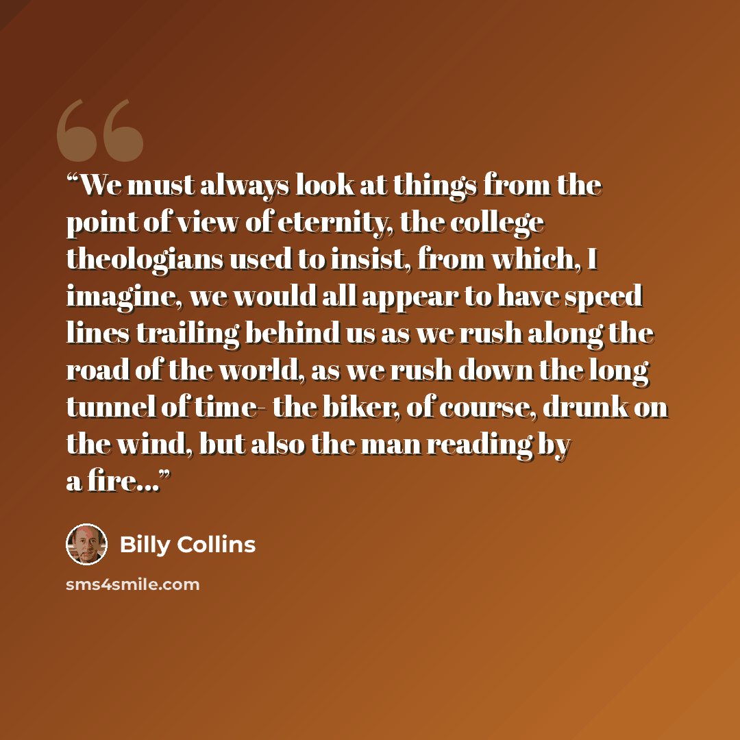 “We must always look at things from the point of view of eternity, the college theologians used to insist, from which, I imagine, we would all appear to have speed lines trailing behind us as we rush along the road of the world, as we rush down the long tunnel of time- the biker, of course, drunk…” quote by Billy Collins