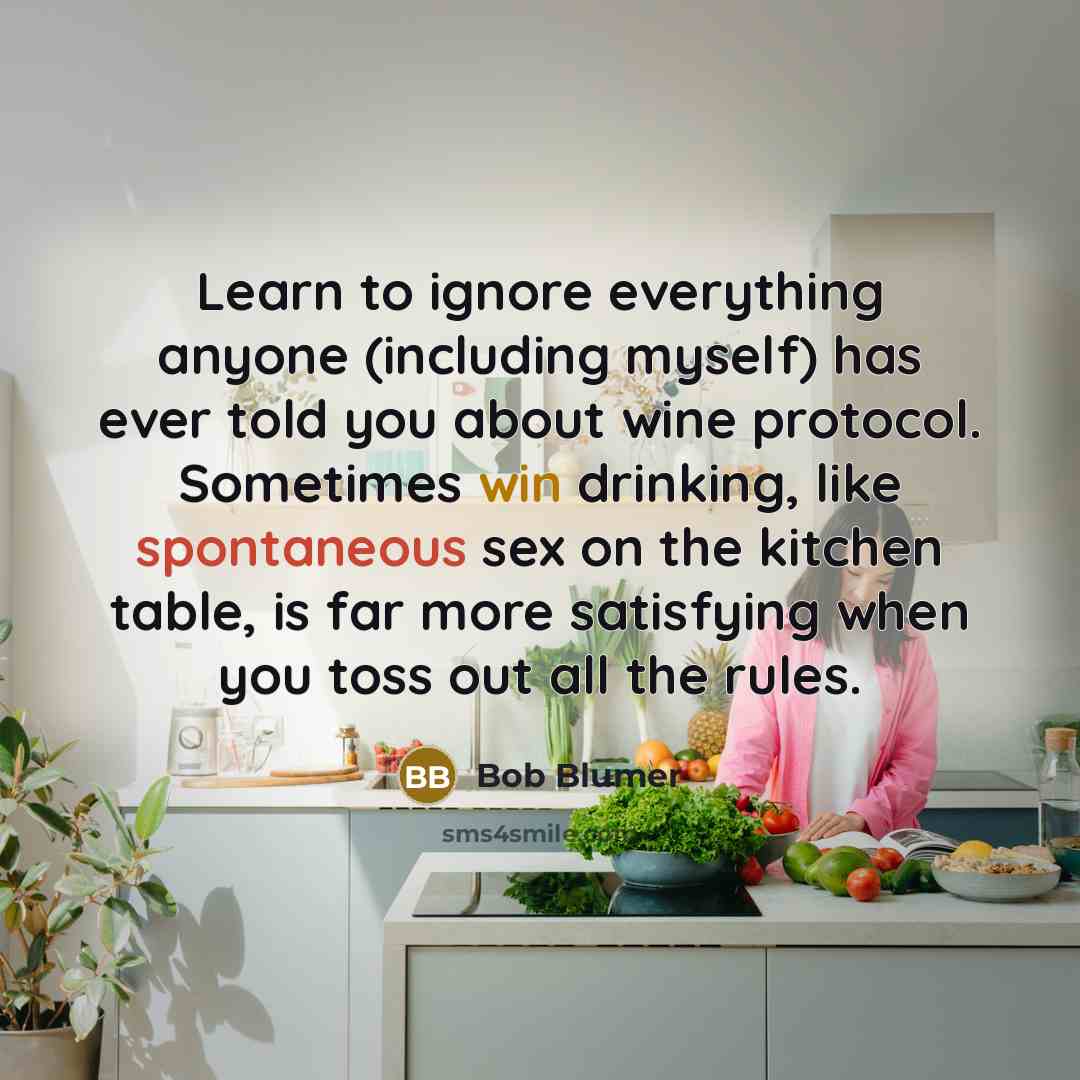 “Learn to ignore everything anyone (including myself) has ever told you about wine protocol. Sometimes win drinking, like spontaneous sex on the kitchen table, is far more satisfying when you toss out all the rules.” quote by Bob Blumer