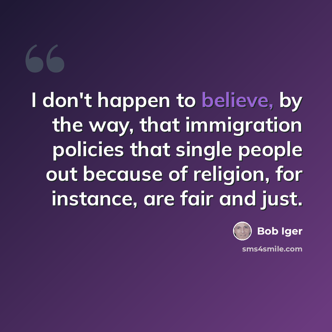 “I don't happen to believe, by the way, that immigration policies that single people out because of religion, for instance, are fair and just.” quote by Bob Iger