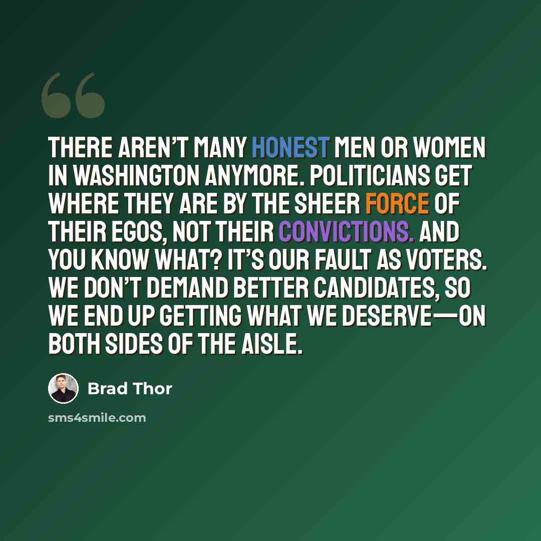 “There aren’t many honest men or women in Washington anymore. Politicians get where they are by the sheer force of their egos, not their convictions. And you know what? It’s our fault as voters. We don’t demand better candidates, so we end up getting what we deserve—on both sides of the aisle.” quote by Brad Thor