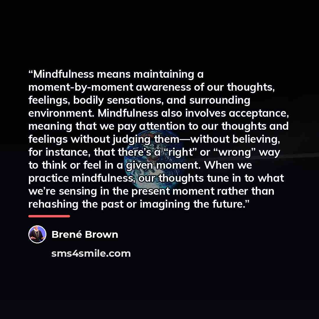 “Mindfulness means maintaining a moment-by-moment awareness of our thoughts, feelings, bodily sensations, and surrounding environment. Mindfulness also involves acceptance, meaning that we pay attention to our thoughts and feelings without judging them—without believing, for instance, that there’s…” quote by Brené Brown