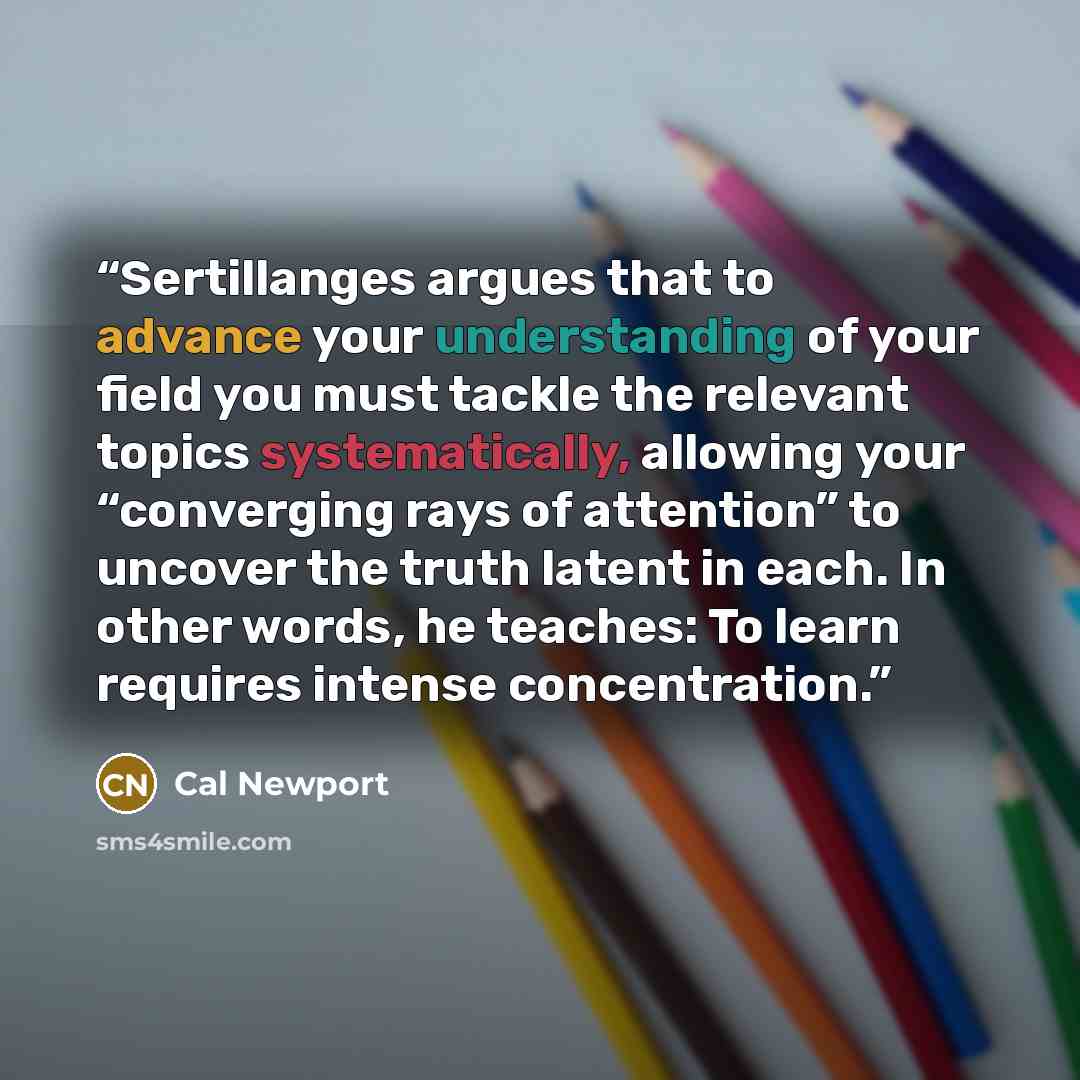 “Sertillanges argues that to advance your understanding of your field you must tackle the relevant topics systematically, allowing your “converging rays of attention” to uncover the truth latent in each. In other words, he teaches: To learn requires intense concentration.” quote by Cal Newport