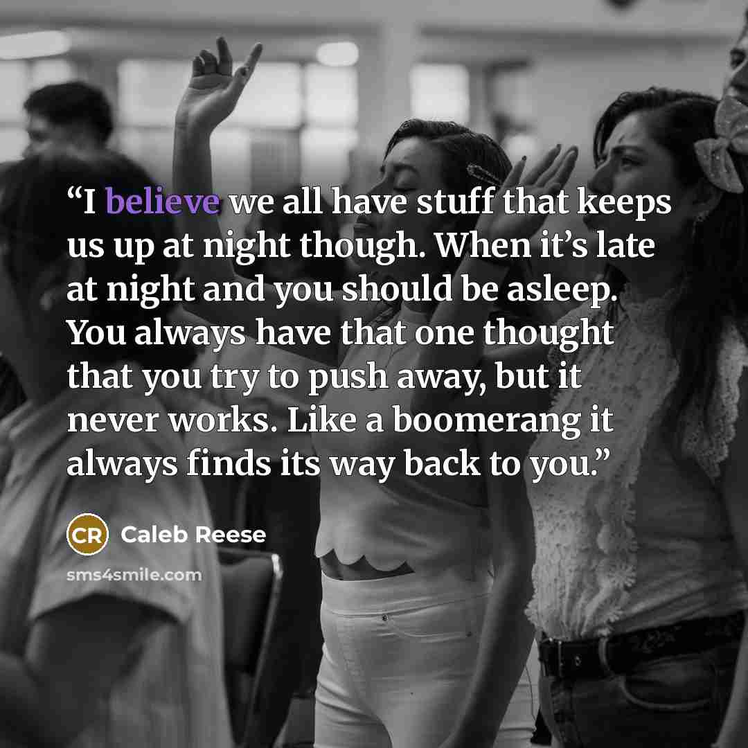 “I believe we all have stuff that keeps us up at night though. When it’s late at night and you should be asleep. You always have that one thought that you try to push away, but it never works. Like a boomerang it always finds its way back to you.” quote by Caleb Reese