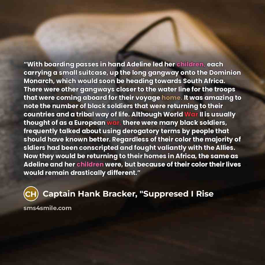 “With boarding passes in hand Adeline led her children, each carrying a small suitcase, up the long gangway onto the Dominion Monarch, which would soon be heading towards South Africa. There were other gangways closer to the water line for the troops that were coming aboard for their voyage home…” quote by Captain Hank Bracker, "Suppresed I Rise