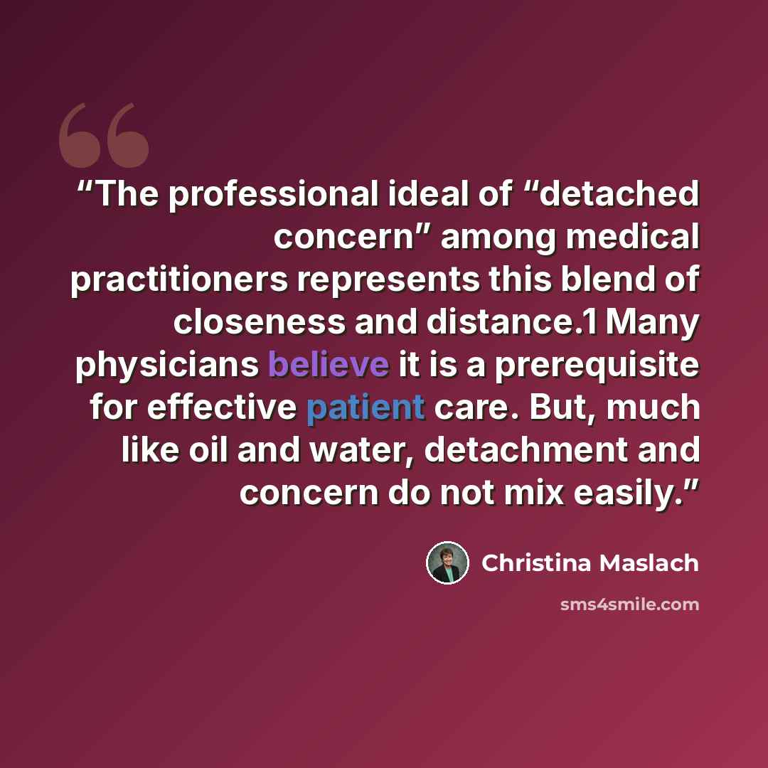 “The professional ideal of “detached concern” among medical practitioners represents this blend of closeness and distance.1 Many physicians believe it is a prerequisite for effective patient care. But, much like oil and water, detachment and concern do not mix easily.” quote by Christina Maslach
