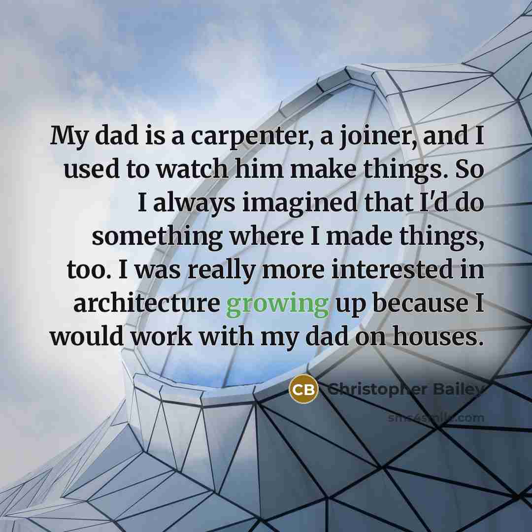 “My dad is a carpenter, a joiner, and I used to watch him make things. So I always imagined that I'd do something where I made things, too. I was really more interested in architecture growing up because I would work with my dad on houses.” quote by Christopher Bailey